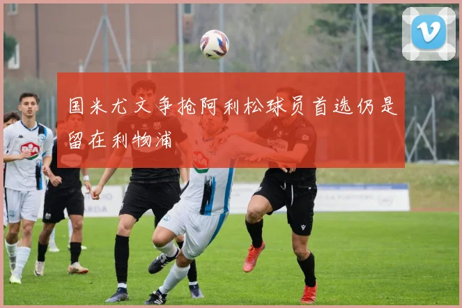 国米尤文争抢阿利松球员首选仍是留在利物浦