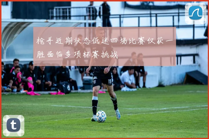 枪手近期状态低迷四场比赛仅获一胜面临多项杯赛挑战