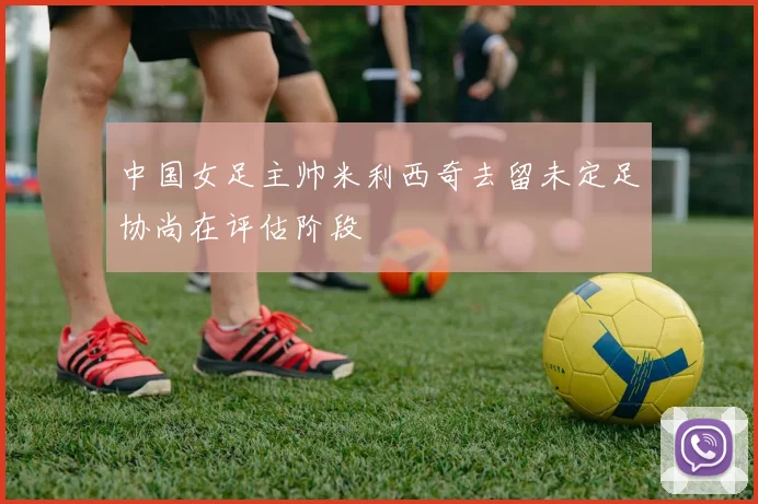中国女足主帅米利西奇去留未定足协尚在评估阶段