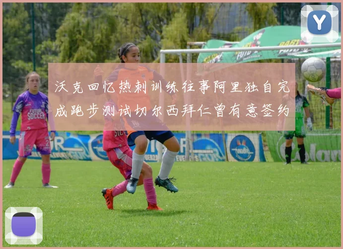 沃克回忆热刺训练往事阿里独自完成跑步测试切尔西拜仁曾有意签约我