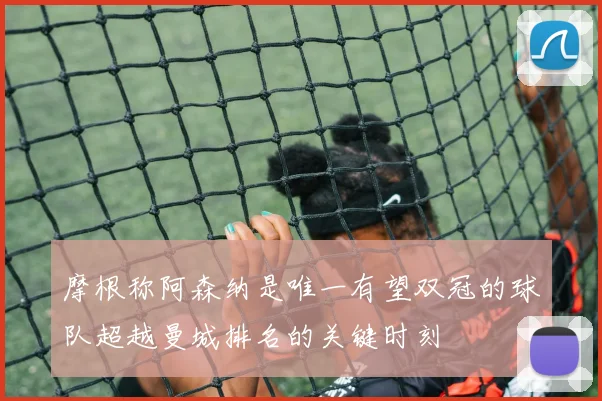 摩根称阿森纳是唯一有望双冠的球队超越曼城排名的关键时刻