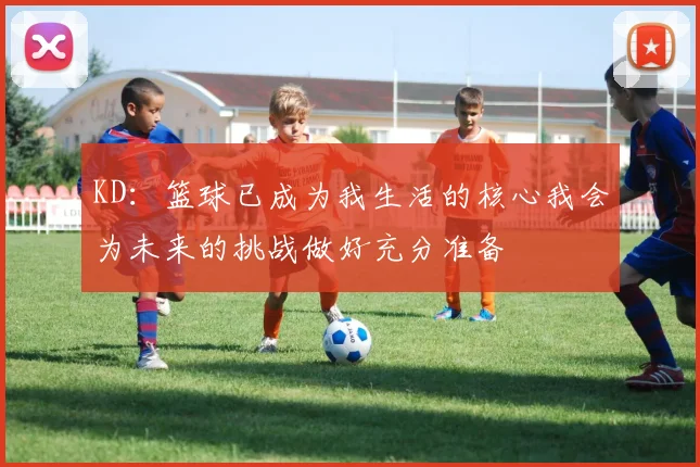 KD：篮球已成为我生活的核心我会为未来的挑战做好充分准备
