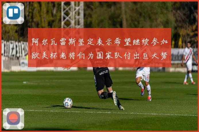阿尔瓦雷斯坚定表示希望继续参加欧美杯老将们为国家队付出巨大努力