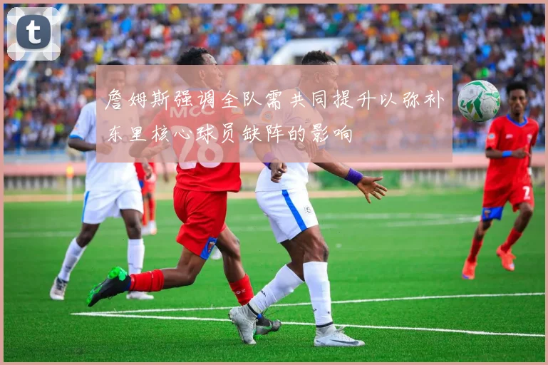 詹姆斯强调全队需共同提升以弥补东里核心球员缺阵的影响
