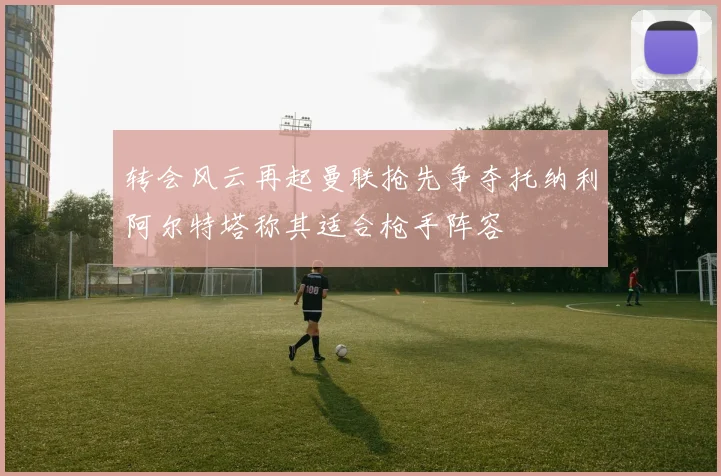 转会风云再起曼联抢先争夺托纳利阿尔特塔称其适合枪手阵容