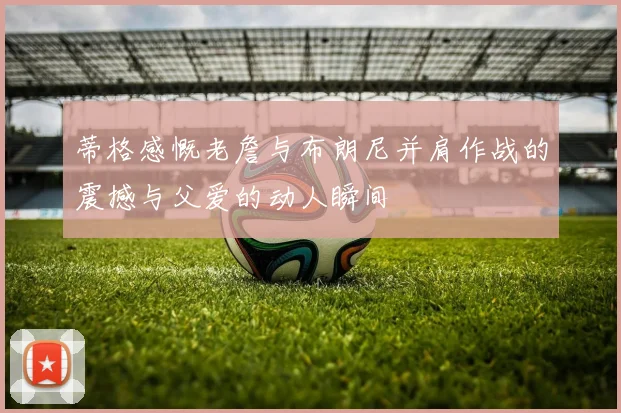 蒂格感慨老詹与布朗尼并肩作战的震撼与父爱的动人瞬间