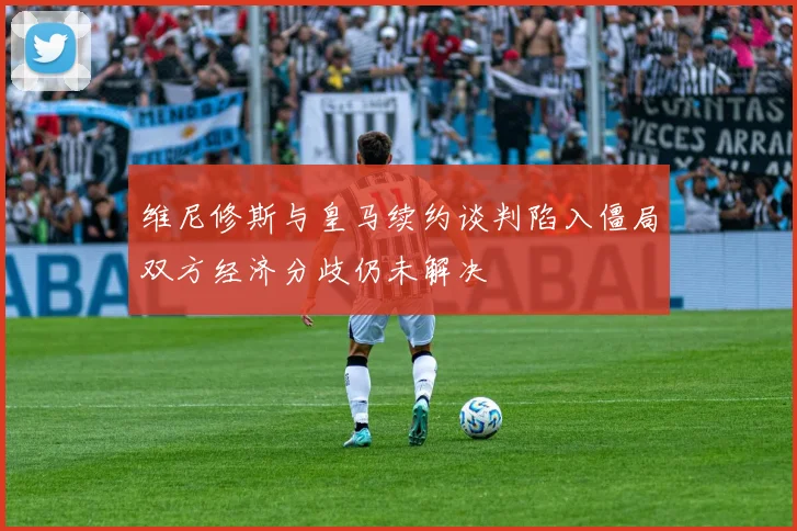 维尼修斯与皇马续约谈判陷入僵局双方经济分歧仍未解决