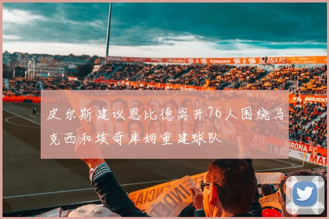 皮尔斯建议恩比德离开76人围绕马克西和埃奇库姆重建球队