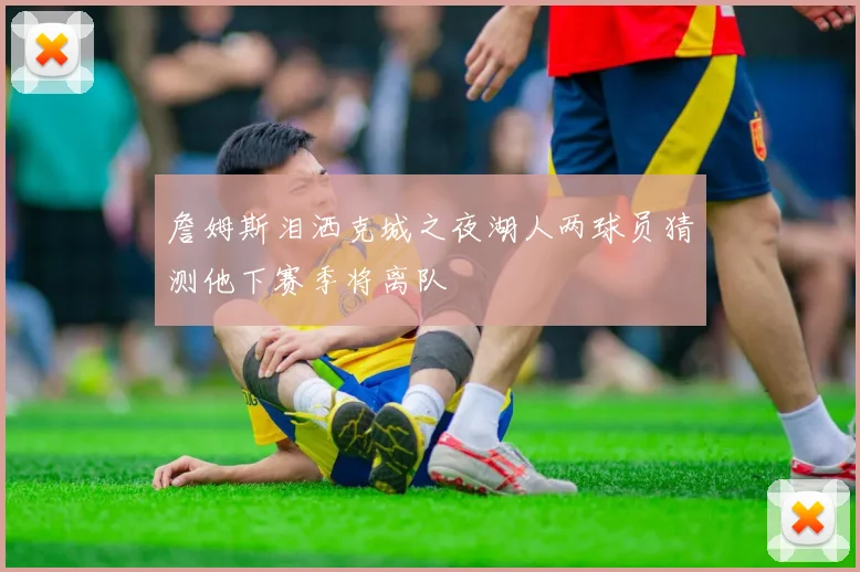 詹姆斯泪洒克城之夜湖人两球员猜测他下赛季将离队