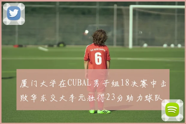 厦门大学在CUBAL男子组18决赛中击败华东交大李元独得23分助力球队晋级