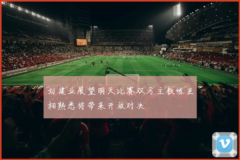 刘建业展望明天比赛双方主教练互相熟悉将带来开放对决