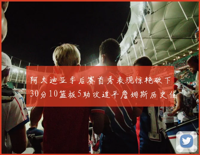 阿夫迪亚季后赛首秀表现惊艳砍下30分10篮板5助攻追平詹姆斯历史佳绩