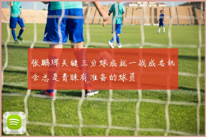张鹏珲关键三分球成就一战成名机会总是青睐有准备的球员