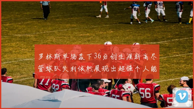 罗林斯单场轰下36分创生涯新高尽管球队失利依然展现出超强个人能力