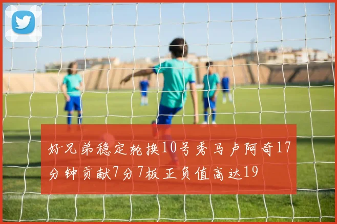 好兄弟稳定轮换10号秀马卢阿奇17分钟贡献7分7板正负值高达19